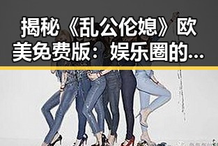 揭秘《乱公伦媳》欧美免费版：娱乐圈的隐秘角落与文化反差