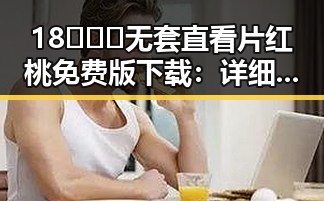 18❌❌❌无套直看片红桃免费版下载：详细介绍与最新资源