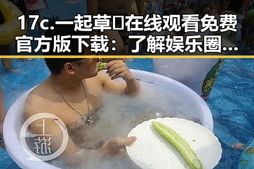 17c.一起草🌿在线观看免费官方版下载：了解娱乐圈内幕的最佳途径