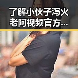 了解小伙子泻火老阿视频官方版：最新娱乐热点揭秘