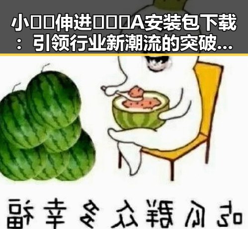 小🐔🐔伸进🈲🔞🔞A安装包下载：引领行业新潮流的突破创新