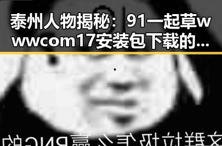 泰州人物揭秘：91 一起草wwwcom17安装包下载的幕后故事