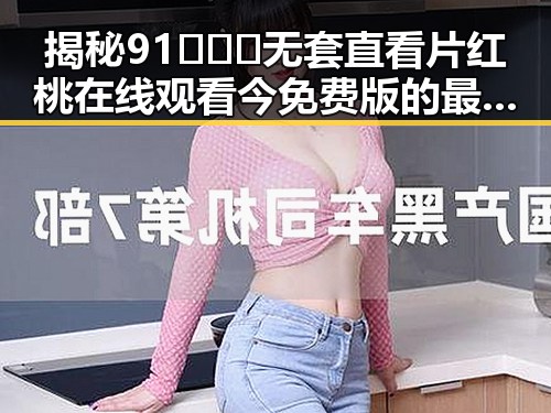 揭秘91❌❌❌无套直看片红桃在线观看今免费版的最新动态