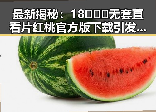 最新揭秘：18❌❌❌无套直看片红桃官方版下载引发关注