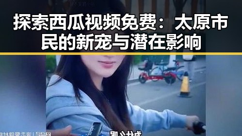 探索西瓜视频免费：太原市民的新宠与潜在影响