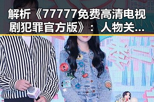 解析《77777免费高清电视剧犯罪官方版》：人物关系与剧情走向
