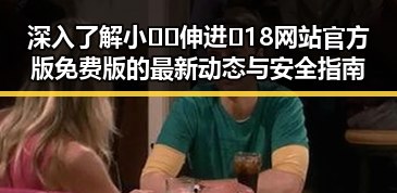 深入了解小🐔🐔伸进🈲18网站官方版免费版的最新动态与安全指南