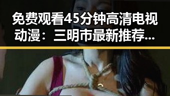 免费观看45分钟高清电视动漫：三明市最新推荐引领潮流
