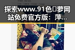 探索www.91色😍萝网站免费官方版：萍乡市的精彩内容与最新动态