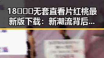 18❌❌❌无套直看片红桃最新版下载：新潮流背后的秘密
