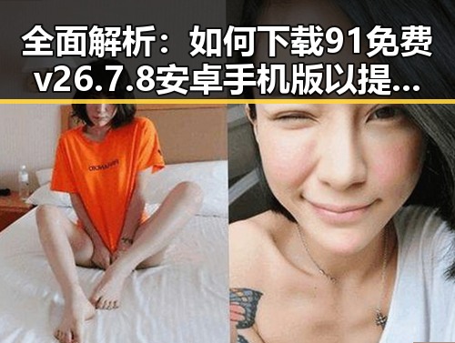 全面解析：如何下载91免费v26.7.8 安卓手机版以提升长治市用户体验