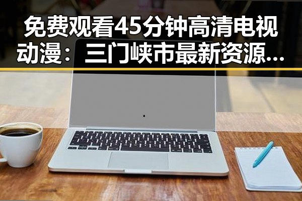 免费观看45分钟高清电视动漫：三门峡市最新资源指南