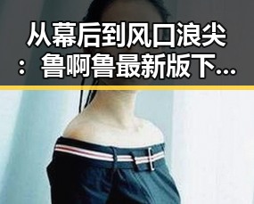 从幕后到风口浪尖：鲁啊鲁最新版下载助你轻松体验全新娱乐内容