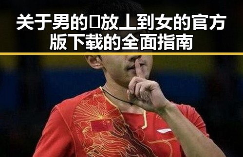 关于男的🈚放丄到女的官方版下载的全面指南