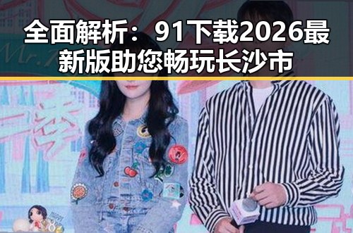 全面解析：91下载2026最新版助您畅玩长沙市