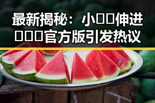 最新揭秘：小🐔🐔伸进🈲🔞🔞官方版引发热议