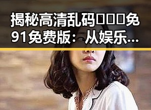 揭秘高清乱码🔞❌♋免91免费版：从娱乐到生活的反差体验