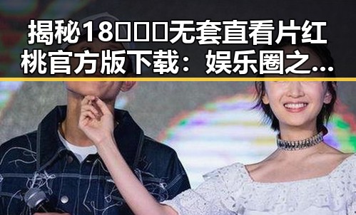 揭秘18❌❌❌无套直看片红桃官方版下载：娱乐圈之外的直爽体验