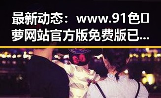 最新动态：www.91色😍萝网站官方版免费版已成为内江市用户的热门选择