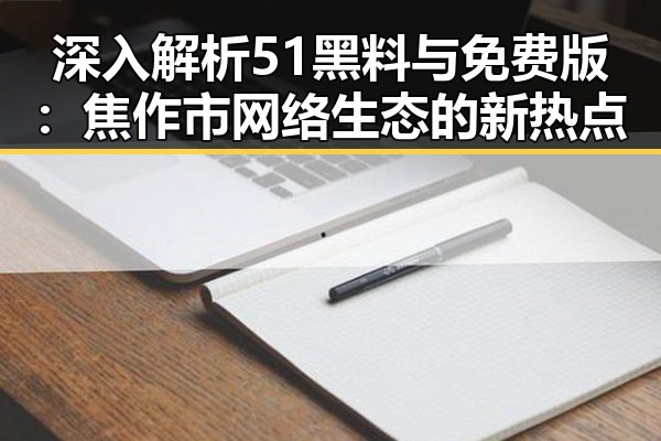 深入解析51黑料与免费版:焦作市网络生态的新热点