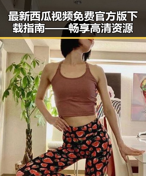 最新西瓜视频免费官方版下载指南——畅享高清资源