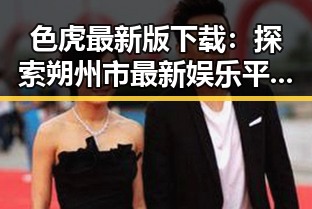 色虎最新版下载：探索朔州市最新娱乐平台的魅力