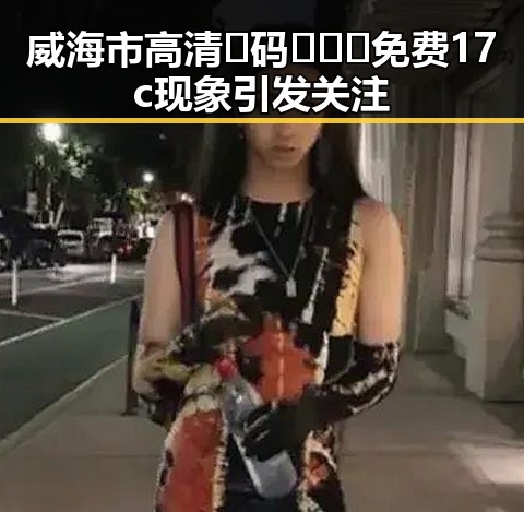 威海市高清🈚码🔞❌♋免费17c现象引发关注
