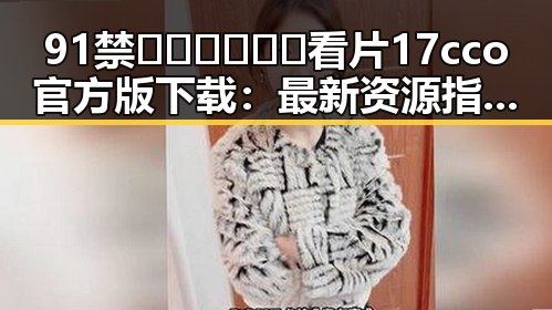 91禁🍆🍑🔞❌❌❌看片17cco官方版下载：最新资源指南与安全注意事项
