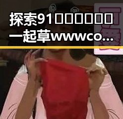 探索91🍆🍑🔞❌❌❌一起草wwwcom17官方版免费版的最新动态与讨论