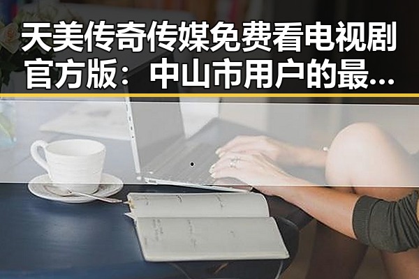 天美传奇传媒免费看电视剧官方版：中山市用户的最新选择