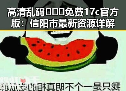 高清乱码🔞❌♋免费17c官方版：信阳市最新资源详解