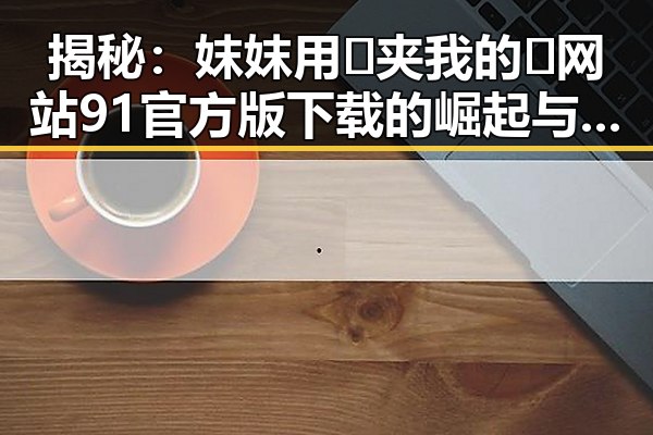 揭秘：妺妺用🐻夹我的🍌网站91官方版下载的崛起与现状