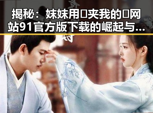 揭秘：妺妺用🐻夹我的🍌网站91官方版下载的崛起与现状