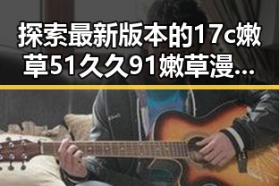 探索最新版本的17c嫩草51久久91嫩草漫画最新版下载——朔州市用户必看