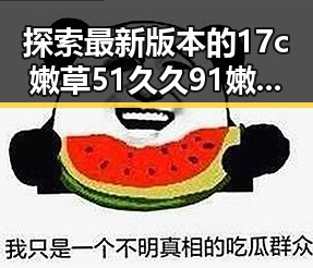 探索最新版本的17c嫩草51久久91嫩草漫画最新版下载——朔州市用户必看
