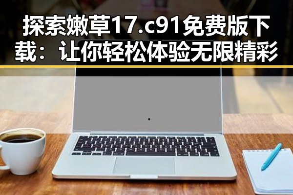 探索嫩草17.c 91免费版下载：让你轻松体验无限精彩