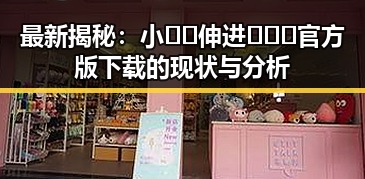 最新揭秘：小🐔🐔伸进🈲🔞🔞官方版下载的现状与分析