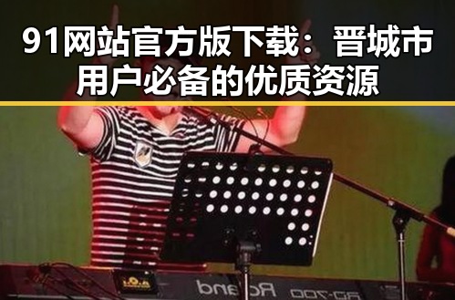 91网站官方版下载：晋城市用户必备的优质资源