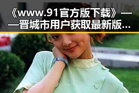 《www.91官方版下载》——晋城市用户获取最新版本的便捷途径