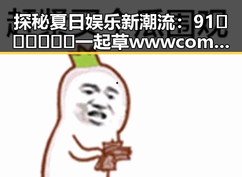 探秘夏日娱乐新潮流：91🍆🍑🔞❌❌❌一起草wwwcom17免费官方版的独特魅力