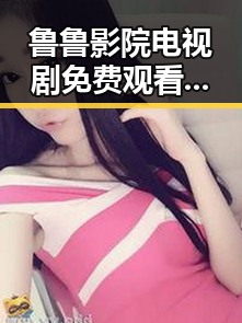 鲁鲁影院电视剧免费观看最新章节免费版：走在内容更新的最前沿