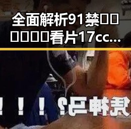 全面解析91禁🍆🍑🔞❌❌❌看片17cco官方版的现状与影响