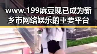 www.199麻豆现已成为新乡市网络娱乐的重要平台