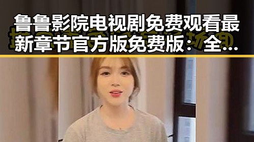 鲁鲁影院电视剧免费观看最新章节官方版免费版：全面解析与使用指南