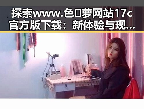 探索www.色😍萝网站17c官方版下载：新体验与现状的对比