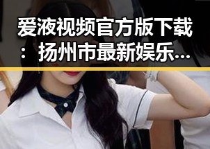 爱液视频官方版下载：扬州市最新娱乐内容解析