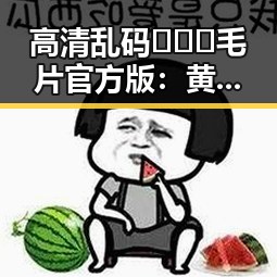 高清乱码🔞❌♋毛片官方版：黄石市最新官方资源介绍