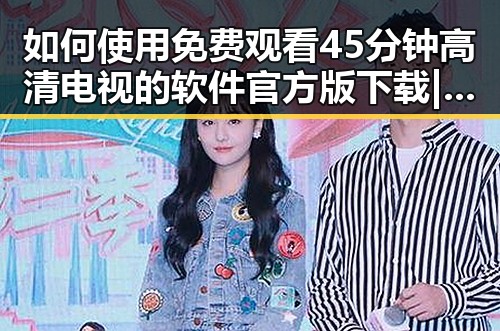 如何使用 免费观看45分钟高清电视的软件官方版下载 | 轻松享受高清视界