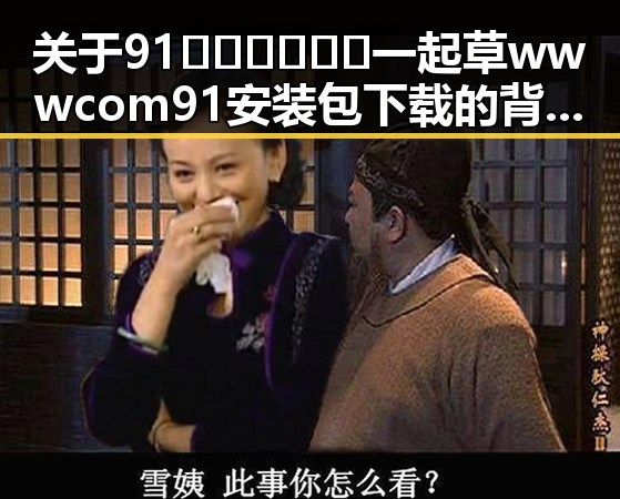关于91🍆🍑🔞❌❌❌一起草wwwcom91安装包下载的背景解读