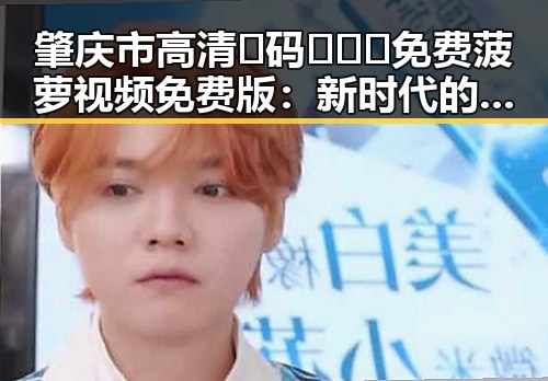 肇庆市高清🈚码🔞❌♋免费菠萝视频免费版：新时代的内容选择